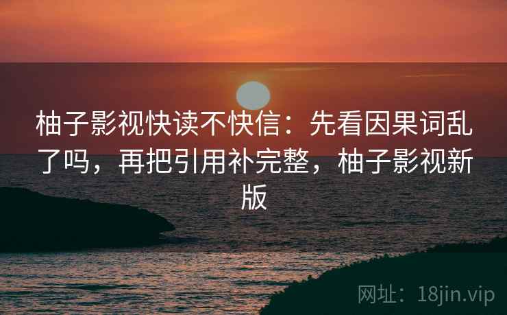 柚子影视快读不快信：先看因果词乱了吗，再把引用补完整，柚子影视新版
