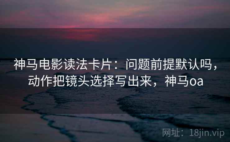 神马电影读法卡片：问题前提默认吗，动作把镜头选择写出来，神马oa  第2张