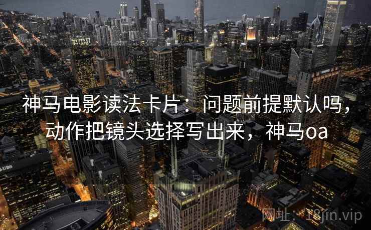 神马电影读法卡片：问题前提默认吗，动作把镜头选择写出来，神马oa