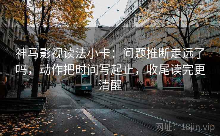 神马影视读法小卡：问题推断走远了吗，动作把时间写起止，收尾读完更清醒  第2张