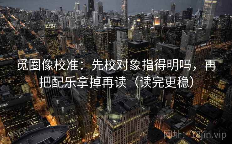 觅圈像校准：先校对象指得明吗，再把配乐拿掉再读（读完更稳）