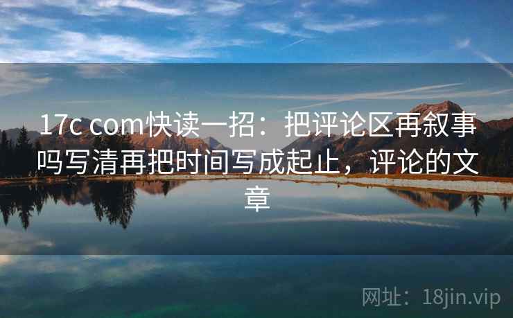 17c com快读一招：把评论区再叙事吗写清再把时间写成起止，评论的文章