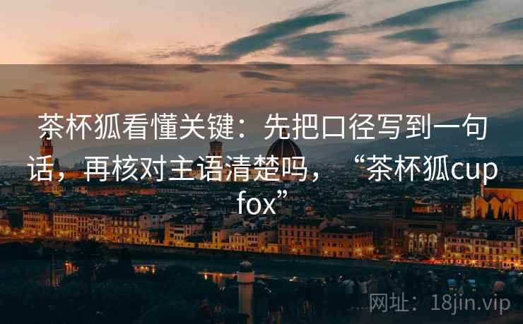 茶杯狐看懂关键：先把口径写到一句话，再核对主语清楚吗，“茶杯狐cupfox”