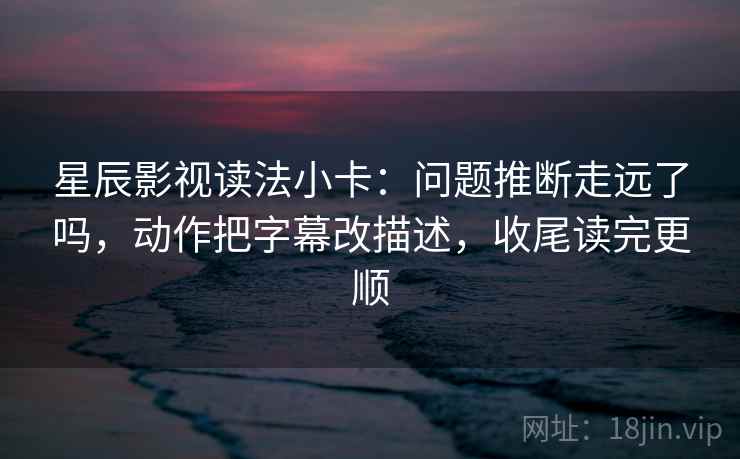 星辰影视读法小卡：问题推断走远了吗，动作把字幕改描述，收尾读完更顺