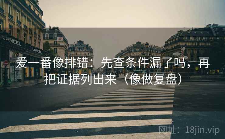 爱一番像排错：先查条件漏了吗，再把证据列出来（像做复盘）