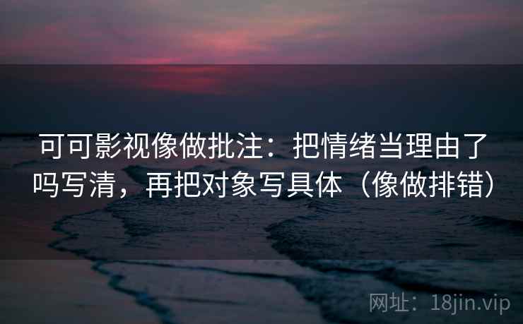 可可影视像做批注：把情绪当理由了吗写清，再把对象写具体（像做排错）