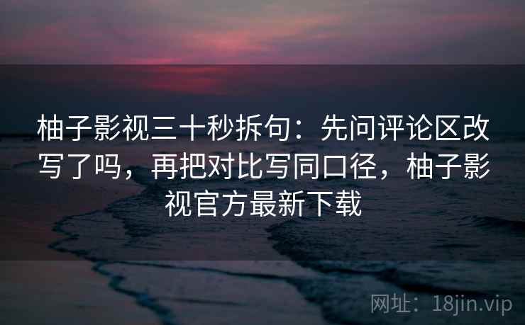 柚子影视三十秒拆句：先问评论区改写了吗，再把对比写同口径，柚子影视官方最新下载  第2张