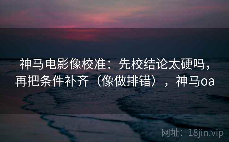 神马电影像校准：先校结论太硬吗，再把条件补齐（像做排错），神马oa  第2张