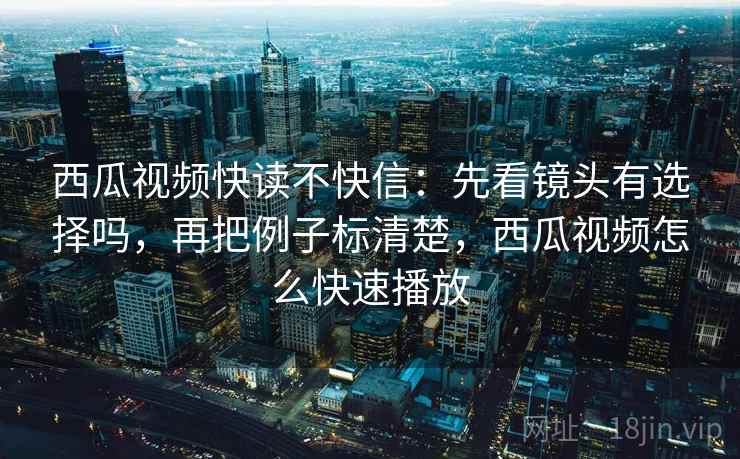 西瓜视频快读不快信：先看镜头有选择吗，再把例子标清楚，西瓜视频怎么快速播放