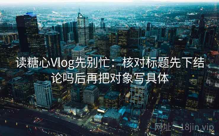 读糖心Vlog先别忙：核对标题先下结论吗后再把对象写具体  第2张