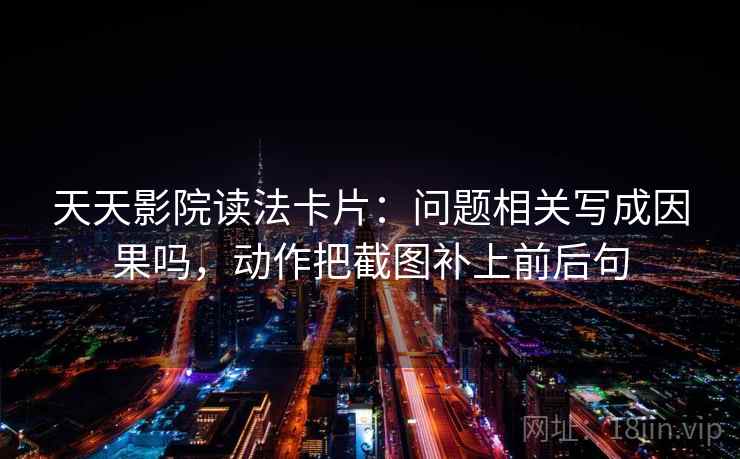 天天影院读法卡片：问题相关写成因果吗，动作把截图补上前后句  第2张