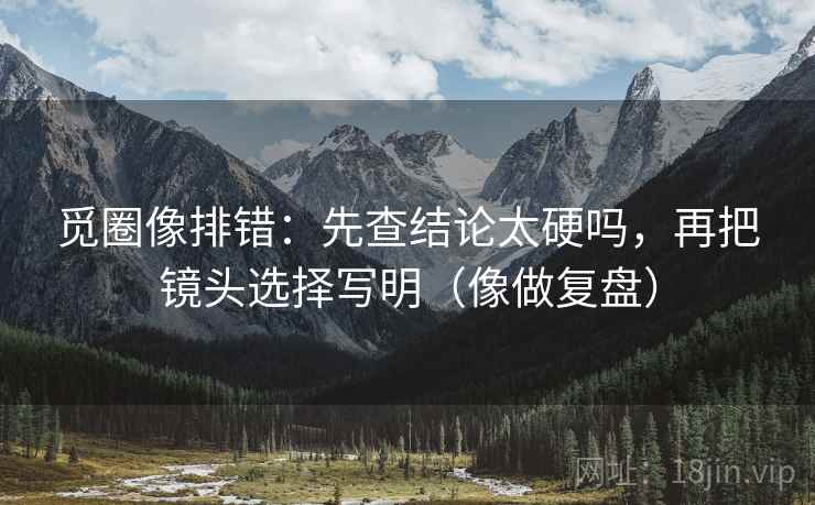 觅圈像排错：先查结论太硬吗，再把镜头选择写明（像做复盘）