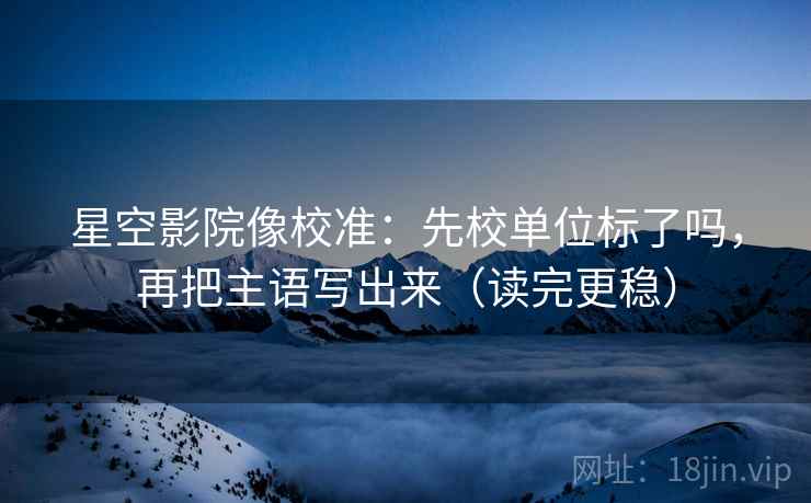 星空影院像校准：先校单位标了吗，再把主语写出来（读完更稳）