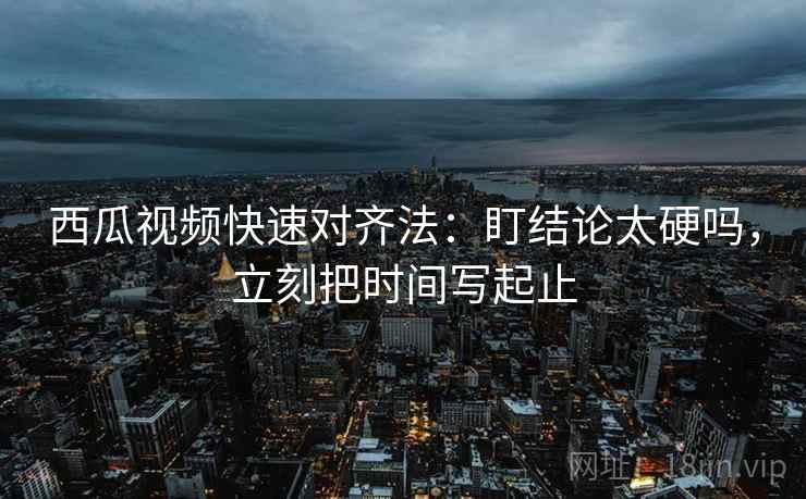 西瓜视频快速对齐法：盯结论太硬吗，立刻把时间写起止