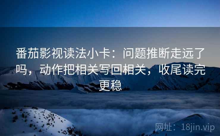 番茄影视读法小卡：问题推断走远了吗，动作把相关写回相关，收尾读完更稳