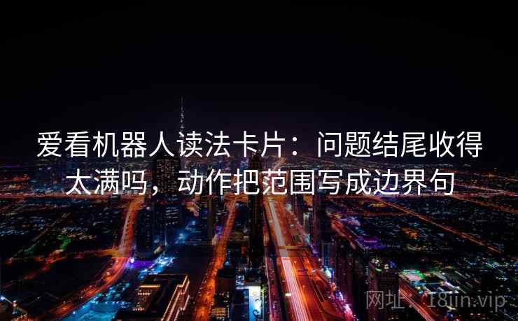 爱看机器人读法卡片：问题结尾收得太满吗，动作把范围写成边界句