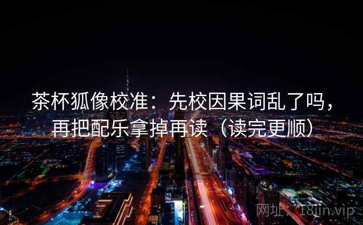 茶杯狐像校准：先校因果词乱了吗，再把配乐拿掉再读（读完更顺）