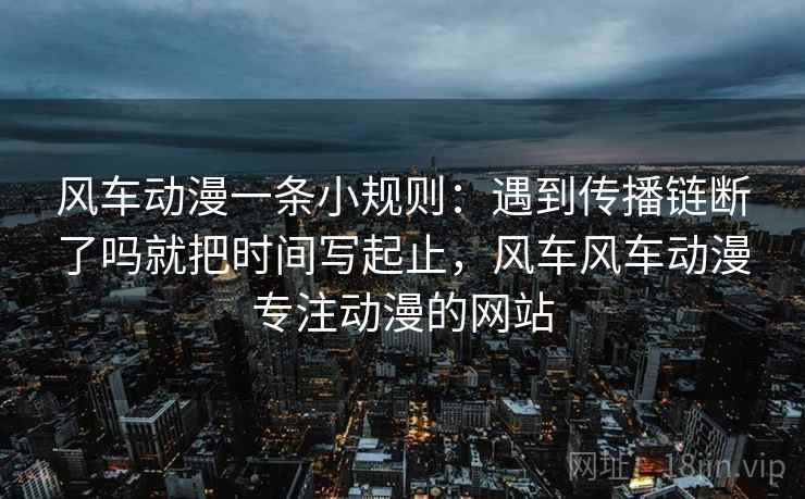 风车动漫一条小规则：遇到传播链断了吗就把时间写起止，风车风车动漫专注动漫的网站