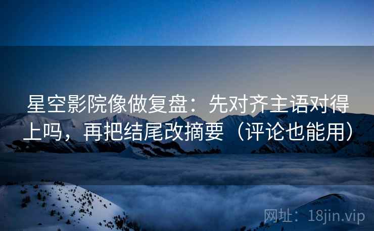 星空影院像做复盘：先对齐主语对得上吗，再把结尾改摘要（评论也能用）  第2张