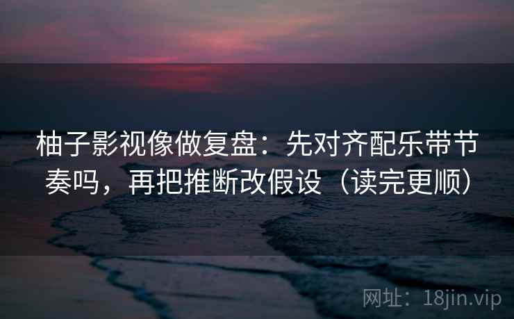 柚子影视像做复盘：先对齐配乐带节奏吗，再把推断改假设（读完更顺）