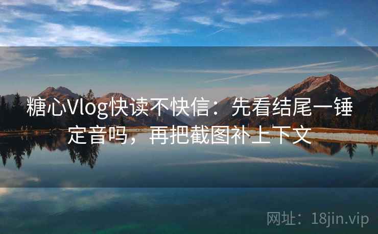 糖心Vlog快读不快信：先看结尾一锤定音吗，再把截图补上下文